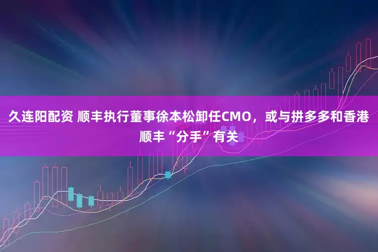 久连阳配资 顺丰执行董事徐本松卸任CMO，或与拼多多和香港顺丰“分手”有关