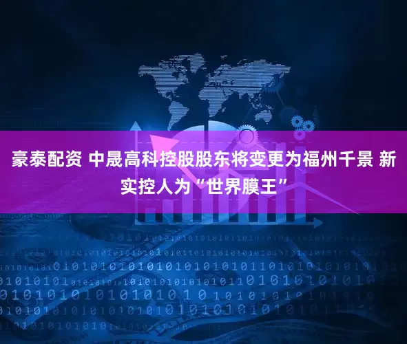 豪泰配资 中晟高科控股股东将变更为福州千景 新实控人为“世界膜王”