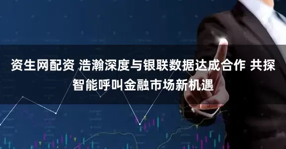 资生网配资 浩瀚深度与银联数据达成合作 共探智能呼叫金融市场新机遇