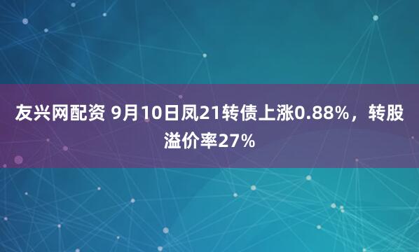 友兴网配资 9月10日凤21转债上涨0.88%，转股溢价率27%