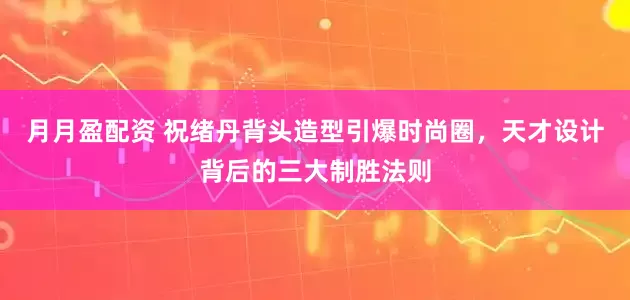 月月盈配资 祝绪丹背头造型引爆时尚圈，天才设计背后的三大制胜法则