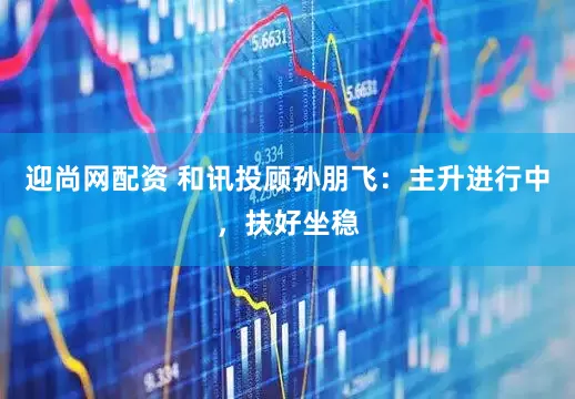 迎尚网配资 和讯投顾孙朋飞：主升进行中，扶好坐稳