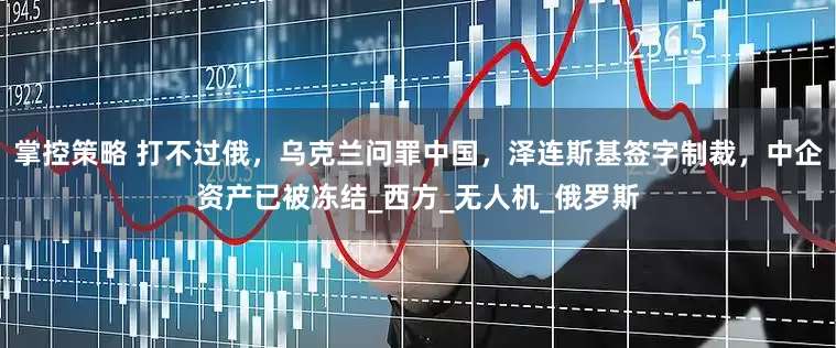 掌控策略 打不过俄，乌克兰问罪中国，泽连斯基签字制裁，中企资产已被冻结_西方_无人机_俄罗斯
