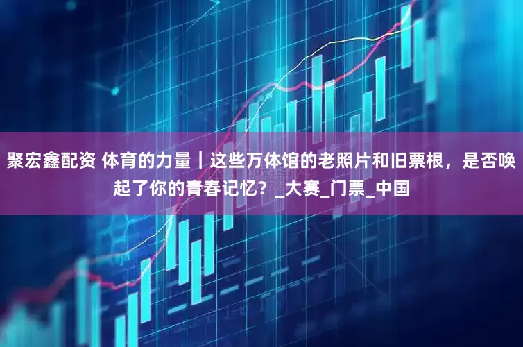 聚宏鑫配资 体育的力量｜这些万体馆的老照片和旧票根，是否唤起了你的青春记忆？_大赛_门票_中国