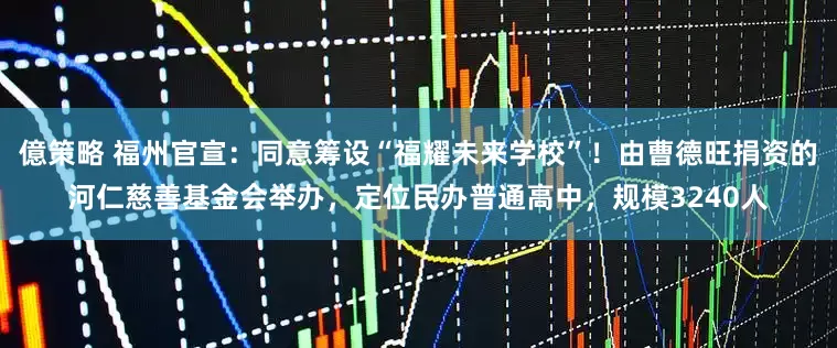 億策略 福州官宣：同意筹设“福耀未来学校”！由曹德旺捐资的河仁慈善基金会举办，定位民办普通高中，规模3240人