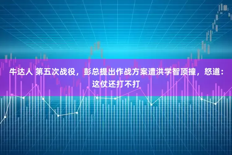 牛达人 第五次战役，彭总提出作战方案遭洪学智顶撞，怒道：这仗还打不打