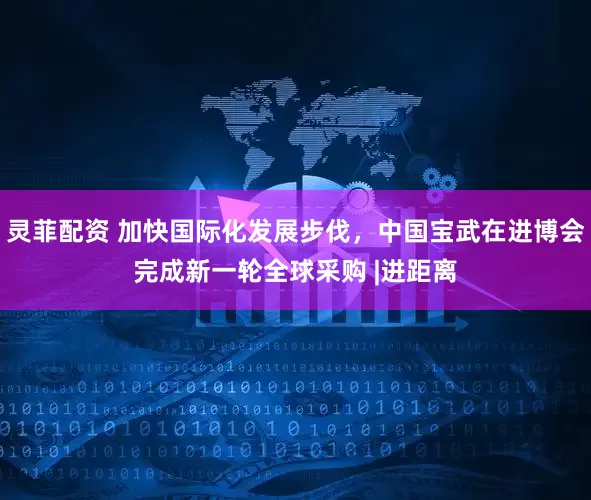 灵菲配资 加快国际化发展步伐，中国宝武在进博会完成新一轮全球采购 |进距离