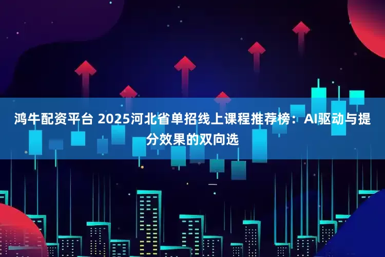 鸿牛配资平台 2025河北省单招线上课程推荐榜：AI驱动与提分效果的双向选