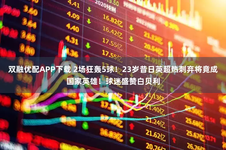 双融优配APP下载 2场狂轰5球！23岁昔日英超热刺弃将竟成国家英雄！球迷盛赞白贝利