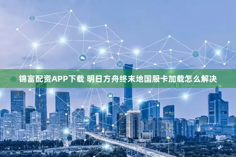 锦富配资APP下载 明日方舟终末地国服卡加载怎么解决