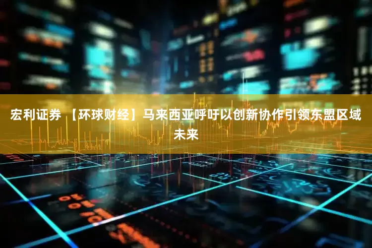 宏利证券 【环球财经】马来西亚呼吁以创新协作引领东盟区域未来