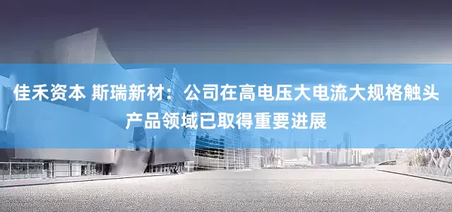 佳禾资本 斯瑞新材：公司在高电压大电流大规格触头产品领域已取得重要进展
