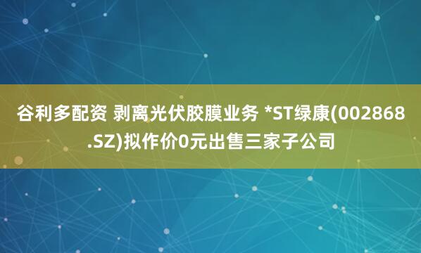 谷利多配资 剥离光伏胶膜业务 *ST绿康(002868.SZ)拟作价0元出售三家子公司