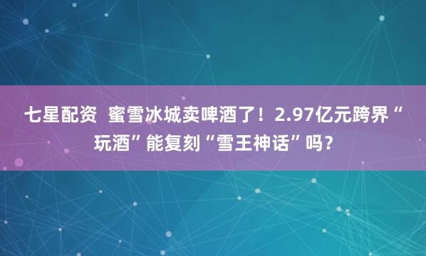 七星配资  蜜雪冰城卖啤酒了！2.97亿元跨界“玩酒”能复刻“雪王神话”吗？