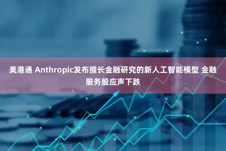 美港通 Anthropic发布擅长金融研究的新人工智能模型 金融服务股应声下跌